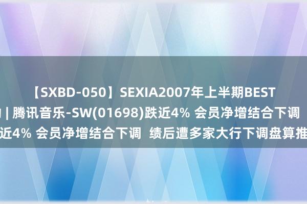 【SXBD-050】SEXIA2007年上半期BEST 全35作品8時間 港股异动 | 腾讯音乐-SW(01698)跌近4% 会员净增结合下调  绩后遭多家大行下调盘算推算价