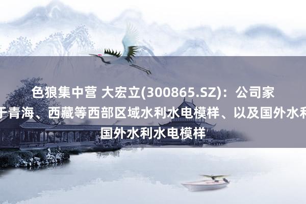 色狼集中营 大宏立(300865.SZ)：公司家具已哄骗于青海、西藏等西部区域水利水电模样、以及国外水利水电模样