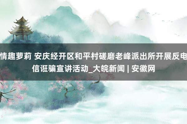 情趣萝莉 安庆经开区和平村磋磨老峰派出所开展反电信诳骗宣讲活动_大皖新闻 | 安徽网