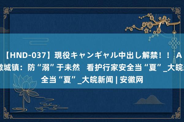 【HND-037】現役キャンギャル中出し解禁！！ ASUKA 歙县徽城镇：防“溺”于未然   看护行家安全当“夏”_大皖新闻 | 安徽网