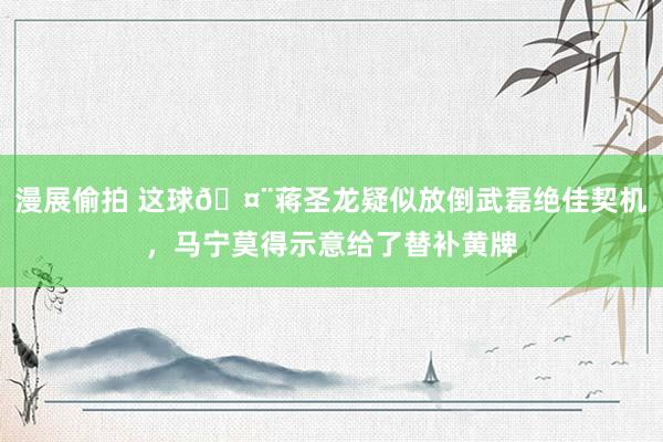 漫展偷拍 这球?蒋圣龙疑似放倒武磊绝佳契机，马宁莫得示意给了替补黄牌