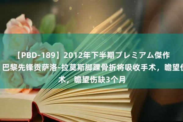 【PBD-189】2012年下半期プレミアム傑作選 法媒：巴黎先锋贡萨洛-拉莫斯脚踝骨折将吸收手术，瞻望伤缺3个月