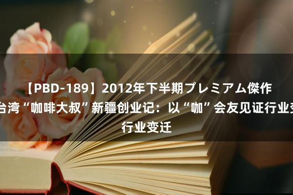 【PBD-189】2012年下半期プレミアム傑作選 台湾“咖啡大叔”新疆创业记：以“咖”会友见证行业变迁