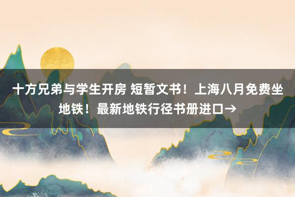 十方兄弟与学生开房 短暂文书！上海八月免费坐地铁！最新地铁行径书册进口→