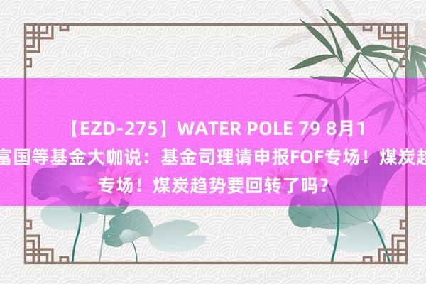 【EZD-275】WATER POLE 79 8月19日易方达中原富国等基金大咖说：基金司理请申报FOF专场！煤炭趋势要回转了吗？