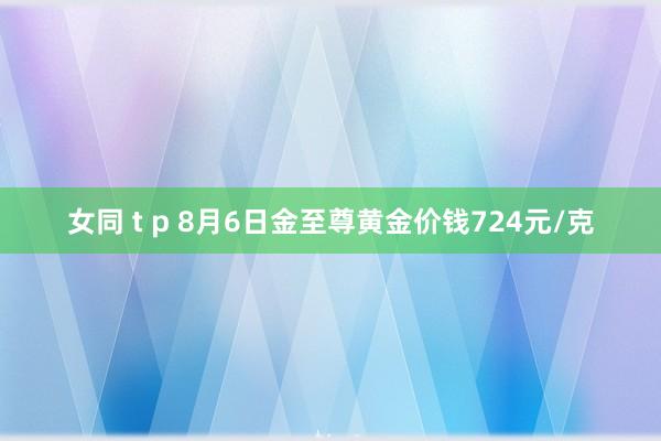 女同 t p 8月6日金至尊黄金价钱724元/克