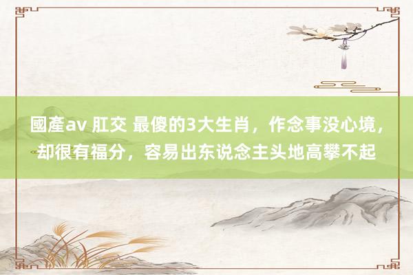 國產av 肛交 最傻的3大生肖，作念事没心境，却很有福分，容易出东说念主头地高攀不起