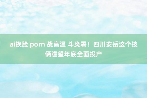 ai换脸 porn 战高温 斗炎暑！四川安岳这个技俩瞻望年底全面投产