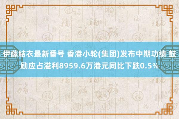 伊藤結衣最新番号 香港小轮(集团)发布中期功绩 鼓励应占溢利8959.6万港元同比下跌0.5%