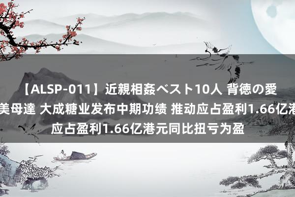 【ALSP-011】近親相姦ベスト10人 背徳の愛に溺れた10人の美母達 大成糖业发布中期功绩 推动应占盈利1.66亿港元同比扭亏为盈