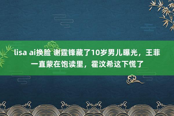 lisa ai换脸 谢霆锋藏了10岁男儿曝光，王菲一直蒙在饱读里，霍汶希这下慌了