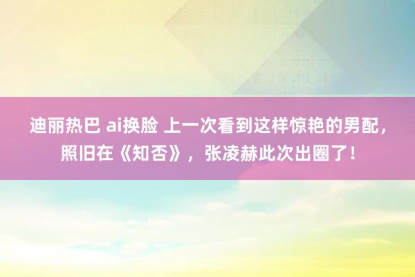 迪丽热巴 ai换脸 上一次看到这样惊艳的男配，照旧在《知否》，张凌赫此次出圈了！