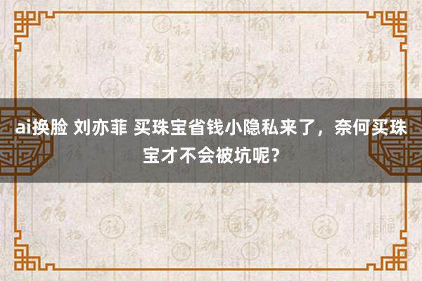 ai换脸 刘亦菲 买珠宝省钱小隐私来了，奈何买珠宝才不会被坑呢？