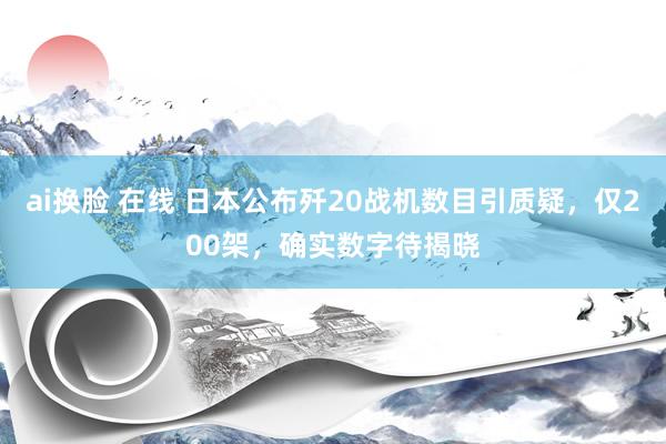 ai换脸 在线 日本公布歼20战机数目引质疑，仅200架，确实数字待揭晓