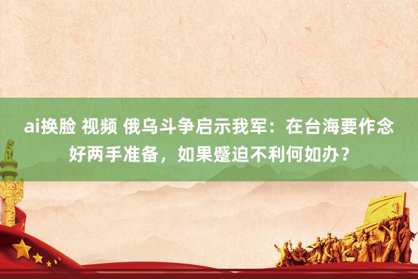 ai换脸 视频 俄乌斗争启示我军：在台海要作念好两手准备，如果蹙迫不利何如办？