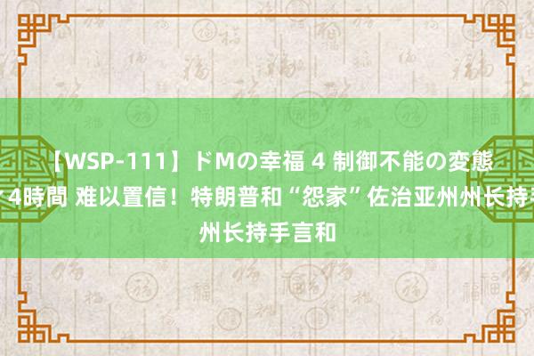 【WSP-111】ドMの幸福 4 制御不能の変態ボディ4時間 难以置信！特朗普和“怨家”佐治亚州州长持手言和