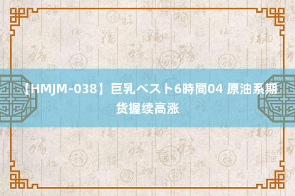 【HMJM-038】巨乳ベスト6時間04 原油系期货握续高涨