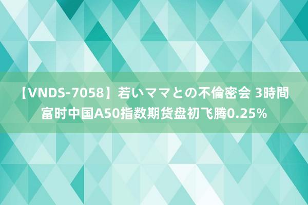 【VNDS-7058】若いママとの不倫密会 3時間 富时中国A50指数期货盘初飞腾0.25%