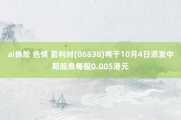 ai换脸 色情 盈利时(06838)将于10月4日派发中期股息每股0.005港元