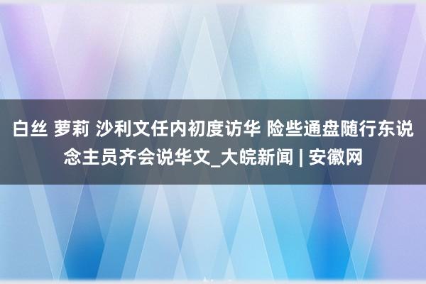 白丝 萝莉 沙利文任内初度访华 险些通盘随行东说念主员齐会说华文_大皖新闻 | 安徽网