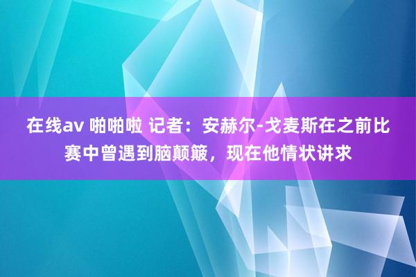 在线av 啪啪啦 记者：安赫尔-戈麦斯在之前比赛中曾遇到脑颠簸，现在他情状讲求