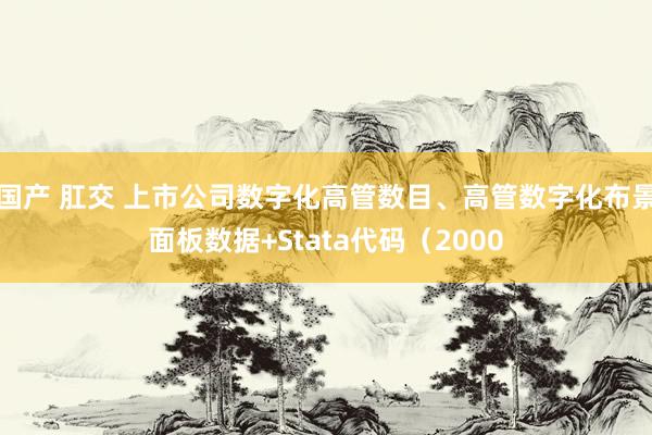 国产 肛交 上市公司数字化高管数目、高管数字化布景面板数据+Stata代码（2000