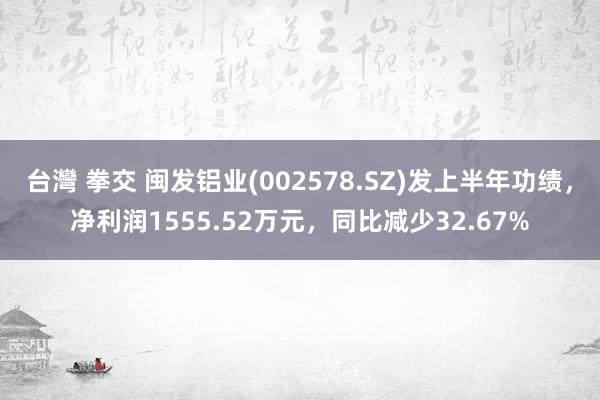 台灣 拳交 闽发铝业(002578.SZ)发上半年功绩，净利润1555.52万元，同比减少32.67%