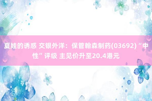 夏娃的诱惑 交银外洋：保管翰森制药(03692)“中性”评级 主见价升至20.4港元