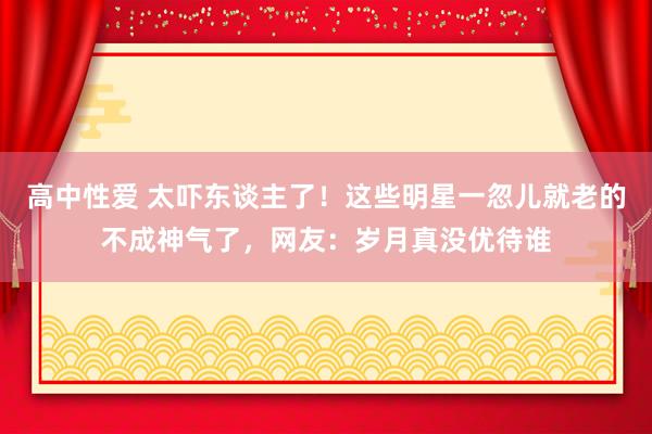 高中性爱 太吓东谈主了！这些明星一忽儿就老的不成神气了，网友：岁月真没优待谁