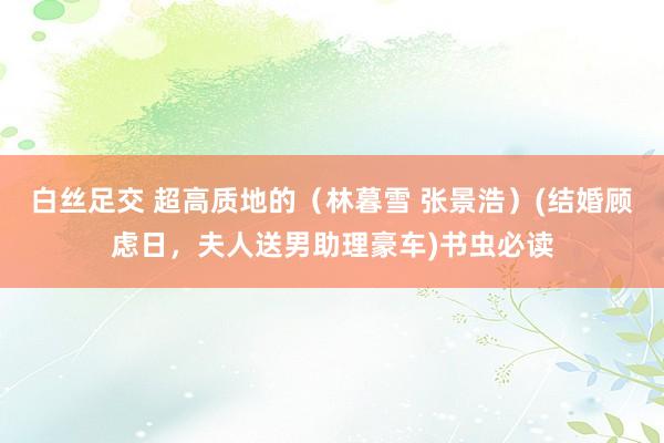 白丝足交 超高质地的（林暮雪 张景浩）(结婚顾虑日，夫人送男助理豪车)书虫必读