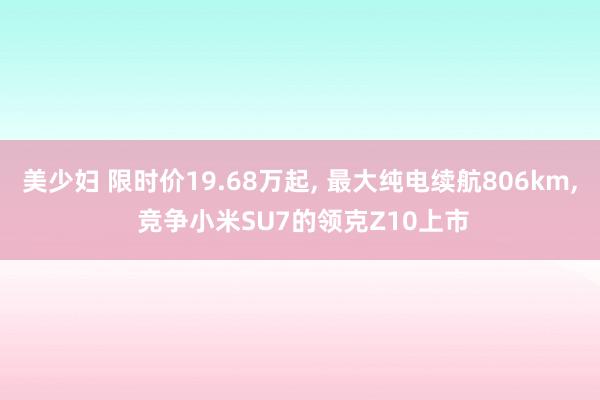 美少妇 限时价19.68万起， 最大纯电续航806km， 竞争小米SU7的领克Z10上市