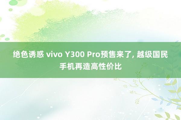 绝色诱惑 vivo Y300 Pro预售来了， 越级国民手机再造高性价比