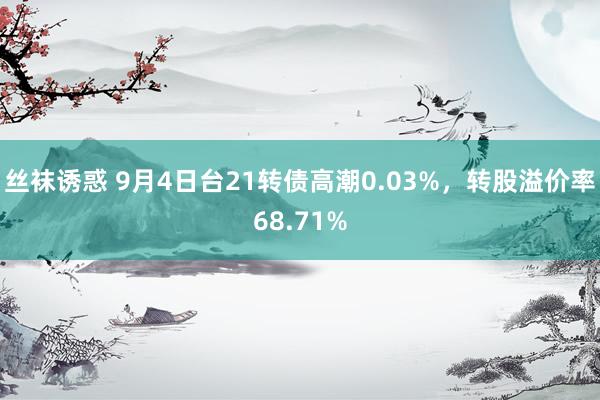 丝袜诱惑 9月4日台21转债高潮0.03%，转股溢价率68.71%