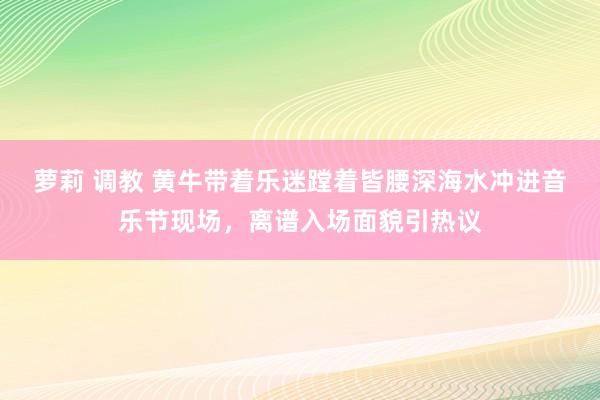 萝莉 调教 黄牛带着乐迷蹚着皆腰深海水冲进音乐节现场，离谱入场面貌引热议