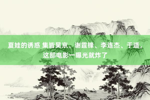 夏娃的诱惑 集皆吴京、谢霆锋、李连杰、于适，这部电影一曝光就炸了