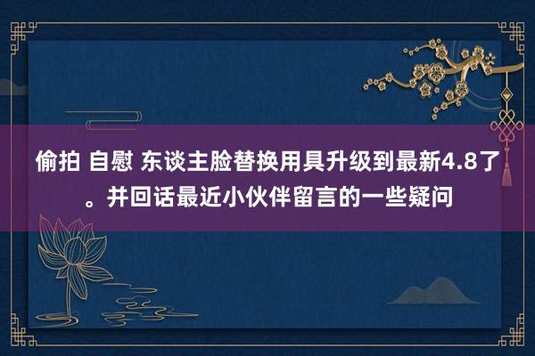 偷拍 自慰 东谈主脸替换用具升级到最新4.8了。并回话最近小伙伴留言的一些疑问