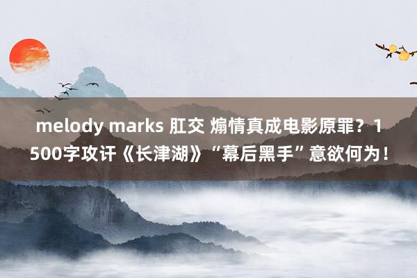 melody marks 肛交 煽情真成电影原罪？1500字攻讦《长津湖》“幕后黑手”意欲何为！