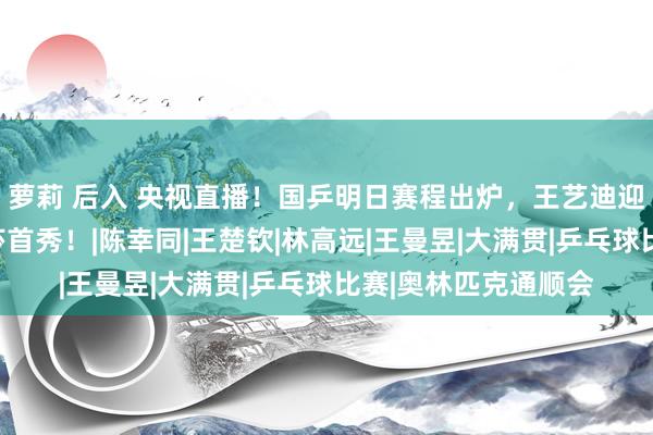 萝莉 后入 央视直播！国乒明日赛程出炉，王艺迪迎来评释之战，孙颖莎首秀！|陈幸同|王楚钦|林高远|王曼昱|大满贯|乒乓球比赛|奥林匹克通顺会