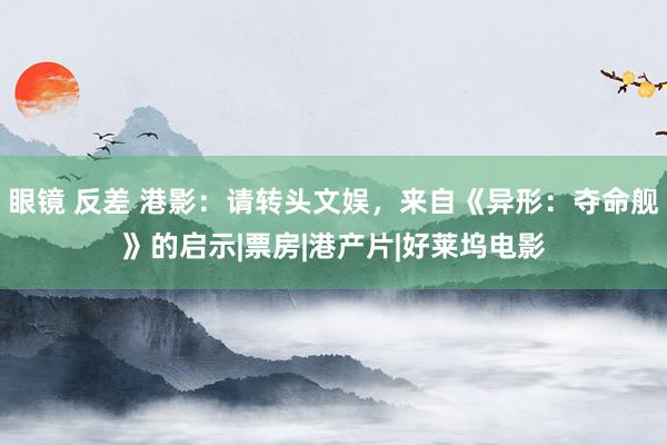 眼镜 反差 港影：请转头文娱，来自《异形：夺命舰》的启示|票房|港产片|好莱坞电影