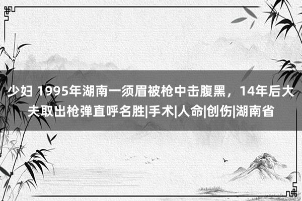 少妇 1995年湖南一须眉被枪中击腹黑，14年后大夫取出枪弹直呼名胜|手术|人命|创伤|湖南省