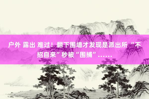 户外 露出 难过！翻下围墙才发现是派出所 “不招自来”秒被“围捕”……