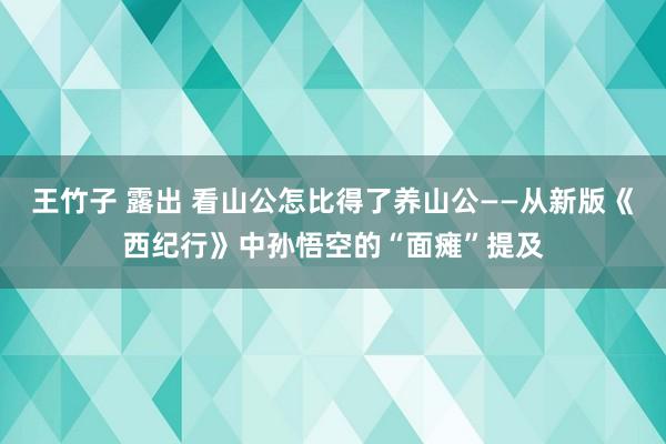 王竹子 露出 看山公怎比得了养山公——从新版《西纪行》中孙悟空的“面瘫”提及