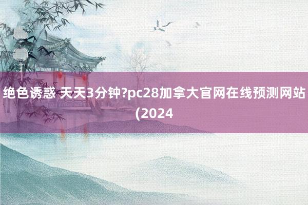 绝色诱惑 天天3分钟?pc28加拿大官网在线预测网站(2024