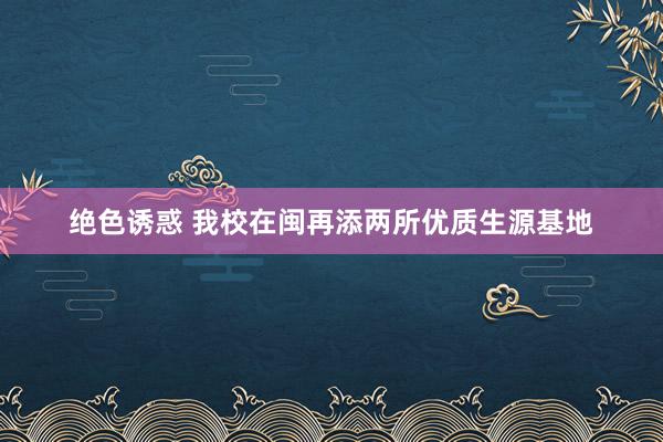 绝色诱惑 我校在闽再添两所优质生源基地