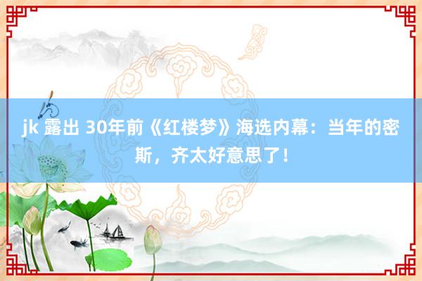 jk 露出 30年前《红楼梦》海选内幕：当年的密斯，齐太好意思了！