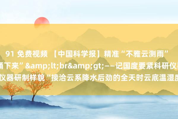 91 免费视频 【中国科学报】精准“不雅云测雨”  把天上云水资源“捅下来”&lt;br&gt;——记国度要紧科研仪器研制样貌“接洽云系降水后劲的全天时云底温湿度和飞腾速率探伤激光雷达”