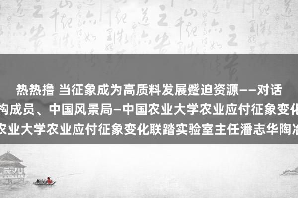 热热撸 当征象成为高质料发展蹙迫资源——对话寰宇农业风景服务大家构成员、中国风景局—中国农业大学农业应付征象变化联踏实验室主任潘志华陶冶