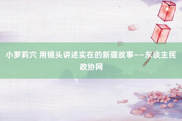 小萝莉穴 用镜头讲述实在的新疆故事——东谈主民政协网